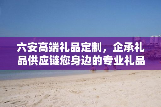 六安高端礼品定制，企承礼品供应链您身边的专业礼品定制公司