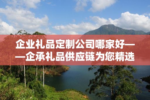 企业礼品定制公司哪家好——企承礼品供应链为您精选优质定制服务